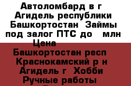  Автоломбард в г. Агидель республики Башкортостан. Займы под залог ПТС до 1 млн  › Цена ­ 1 000 000 - Башкортостан респ., Краснокамский р-н, Агидель г. Хобби. Ручные работы » Другое   